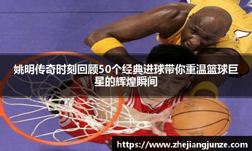 姚明传奇时刻回顾50个经典进球带你重温篮球巨星的辉煌瞬间