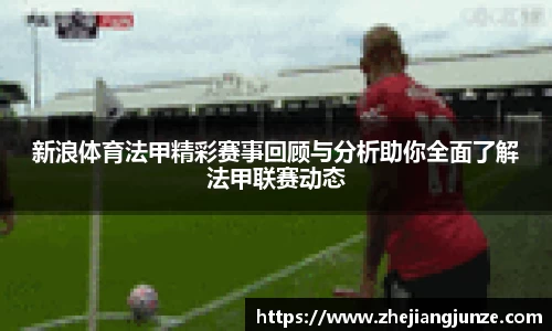 新浪体育法甲精彩赛事回顾与分析助你全面了解法甲联赛动态