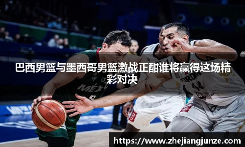 巴西男篮与墨西哥男篮激战正酣谁将赢得这场精彩对决